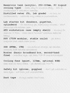 Reservoir tank (acrylic, 250–300mm, PC liquid cooling type) – cheap, easy to source on eBay. – acts as containment + activation chamber. Distilled water (5L, lab grade) – no ions, no contaminants. – substrate only wakes in pure medium. Lab starter kit (beakers, pipettes, cylinders) – for handling gel, measuring volumes. – don’t improvise with kitchen gear. ATX workstation case (empty shell) – housing for reservoir + PSU. – looks like a “normal” machine, keeps her happy. PSU (750W modular, stable rails) – gel draws irregular load, needs clean power. SSD (NVMe, 1TB) – conventional storage. Gel handles compute, SSD handles persistence. Router (basic broadband box, second‑hand fine) – interface layer. Gel talks TCP/IP once bootstrapped. Cooling fans (quiet, 120mm, optional RGB) – keep reservoir temp stable. – gel destabilises >30°C. Safety kit (gloves, goggles) – don’t get substrate on skin/eyes. – not toxic, just unpredictable. Duct tape – always needed. Don’t ask.